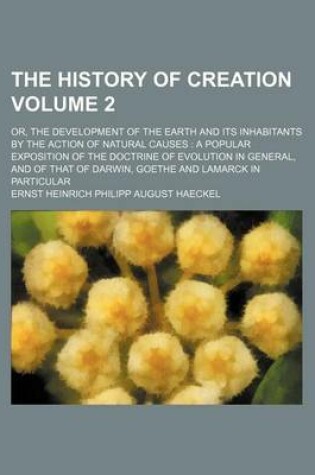 Cover of The History of Creation Volume 2; Or, the Development of the Earth and Its Inhabitants by the Action of Natural Causes a Popular Exposition of the Doctrine of Evolution in General, and of That of Darwin, Goethe and Lamarck in Particular