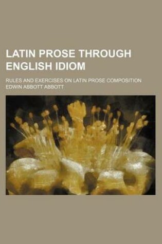 Cover of Latin Prose Through English Idiom; Rules and Exercises on Latin Prose Composition