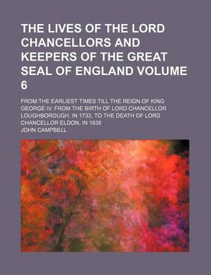 Book cover for The Lives of the Lord Chancellors and Keepers of the Great Seal of England; From the Earliest Times Till the Reign of King George IV. from the Birth of Lord Chancellor Loughborough, in 1733, to the Death of Lord Chancellor Volume 6