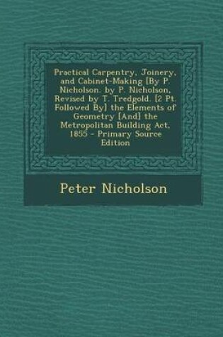 Cover of Practical Carpentry, Joinery, and Cabinet-Making [By P. Nicholson. by P. Nicholson, Revised by T. Tredgold. [2 PT. Followed By] the Elements of Geometry [And] the Metropolitan Building ACT, 1855 - Primary Source Edition