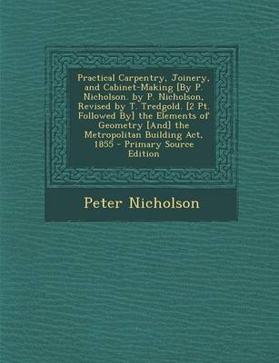 Book cover for Practical Carpentry, Joinery, and Cabinet-Making [By P. Nicholson. by P. Nicholson, Revised by T. Tredgold. [2 PT. Followed By] the Elements of Geometry [And] the Metropolitan Building ACT, 1855 - Primary Source Edition