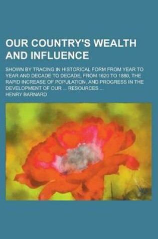Cover of Our Country's Wealth and Influence; Shown by Tracing in Historical Form from Year to Year and Decade to Decade, from 1620 to 1880, the Rapid Increase of Population, and Progress in the Development of Our ... Resources ...