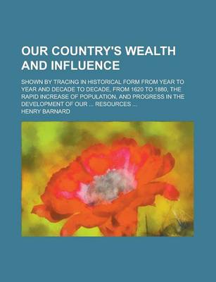 Book cover for Our Country's Wealth and Influence; Shown by Tracing in Historical Form from Year to Year and Decade to Decade, from 1620 to 1880, the Rapid Increase of Population, and Progress in the Development of Our ... Resources ...