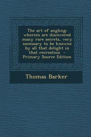 Cover of The Art of Angling; Wherein Are Discovered Many Rare Secrets, Very Necessary to Be Knowne by All That Delight in That Recreation - Primary Source Edit