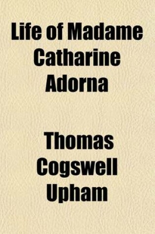 Cover of Life of Madame Catharine Adorna; Including Some Leading Facts and Traits in Her Religious Experience, Together with Explanations and Remarks, Tending to Illustrate the Doctrine of Holiness