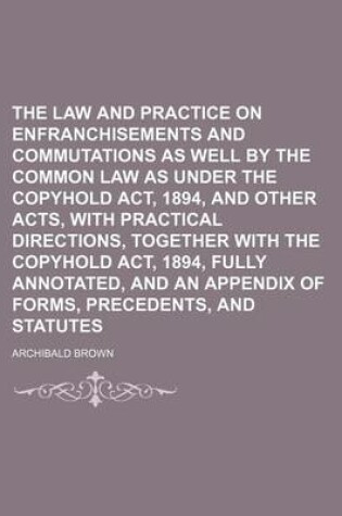 Cover of The Law and Practice on Enfranchisements and Commutations as Well by the Common Law as Under the Copyhold ACT, 1894, and Other Acts, with Practical Directions, Together with the Copyhold ACT, 1894, Fully Annotated, and an Appendix of Forms, Precedents