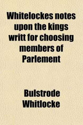 Cover of Whitelockes Notes Upon the Kings Writt for Choosing Members of Parlement (Volume 1); XIII. Car. II, Being Disquisitions on the Government of England