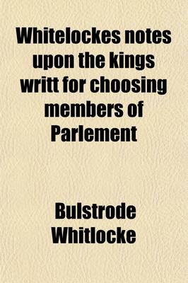 Book cover for Whitelockes Notes Upon the Kings Writt for Choosing Members of Parlement (Volume 1); XIII. Car. II, Being Disquisitions on the Government of England