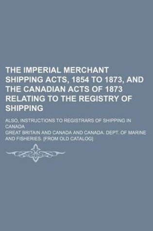 Cover of The Imperial Merchant Shipping Acts, 1854 to 1873, and the Canadian Acts of 1873 Relating to the Registry of Shipping; Also, Instructions to Registrars of Shipping in Canada