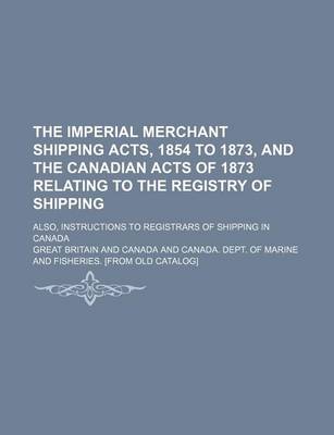 Book cover for The Imperial Merchant Shipping Acts, 1854 to 1873, and the Canadian Acts of 1873 Relating to the Registry of Shipping; Also, Instructions to Registrars of Shipping in Canada