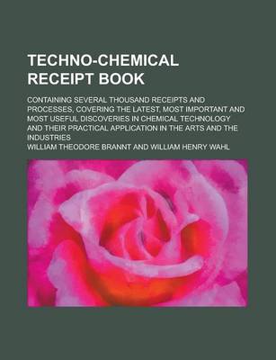 Book cover for Techno-Chemical Receipt Book; Containing Several Thousand Receipts and Processes, Covering the Latest, Most Important and Most Useful Discoveries in Chemical Technology and Their Practical Application in the Arts and the Industries