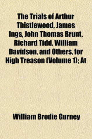 Cover of The Trials of Arthur Thistlewood, James Ings, John Thomas Brunt, Richard Tidd, William Davidson, and Others, for High Treason (Volume 1); At the Sessions House in the Old Bailey, April, 1820 with the Antecedent Proceedings. Taken in Short-Hand by William