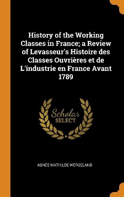 Book cover for History of the Working Classes in France; A Review of Levasseur's Histoire Des Classes Ouvri res Et de l'Industrie En France Avant 1789