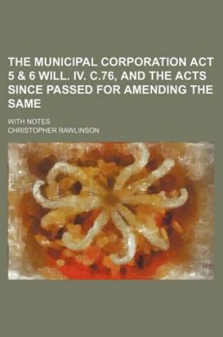 Cover of The Municipal Corporation ACT 5 & 6 Will. IV. C.76, and the Acts Since Passed for Amending the Same; With Notes