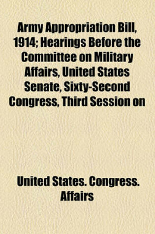Cover of Army Appropriation Bill, 1914; Hearings Before the Committee on Military Affairs, United States Senate, Sixty-Second Congress, Third Session on