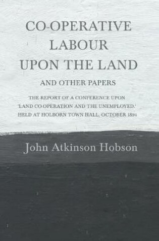 Cover of Co-Operative Labour Upon the Land - And Other Papers - The Report of a Conference Upon 'Land Co-Operation and the Unemployed.' Held at Holborn Town Hall, October 1894