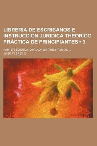 Cover of Libreria de Escribanos E Instruccion Juridica Theorico Practica de Principiantes (3); Parte Segunda, Dividida En Tres Tomos