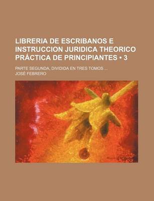 Book cover for Libreria de Escribanos E Instruccion Juridica Theorico Practica de Principiantes (3); Parte Segunda, Dividida En Tres Tomos