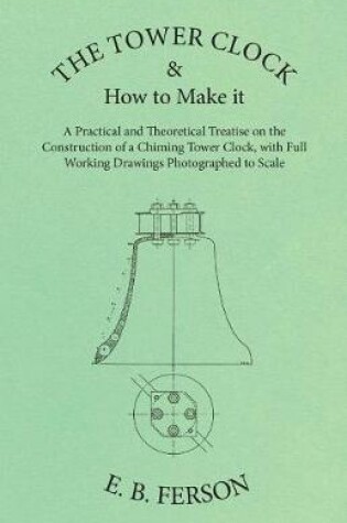 Cover of The Tower Clock and How to Make It - A Practical and Theoretical Treatise on the Construction of a Chiming Tower Clock, with Full Working Drawings Photographed to Scale