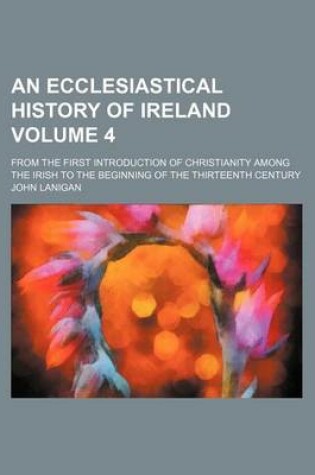 Cover of An Ecclesiastical History of Ireland; From the First Introduction of Christianity Among the Irish to the Beginning of the Thirteenth Century Volume 4