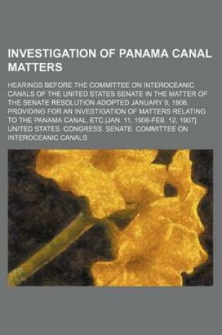 Cover of Investigation of Panama Canal Matters (Volume 4); Hearings Before the Committee on Interoceanic Canals of the United States Senate in the Matter of the Senate Resolution Adopted January 9, 1906, Providing for an Investigation of Matters Relating to the Pan