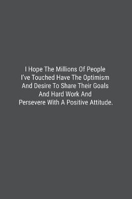 Book cover for I Hope The Millions Of People I've Touched Have The Optimism And Desire To Share Their Goals And Hard Work And Persevere With A Positive Attitude.