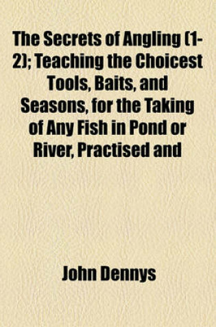 Cover of The Secrets of Angling (1-2); Teaching the Choicest Tools, Baits, and Seasons, for the Taking of Any Fish in Pond or River, Practised and