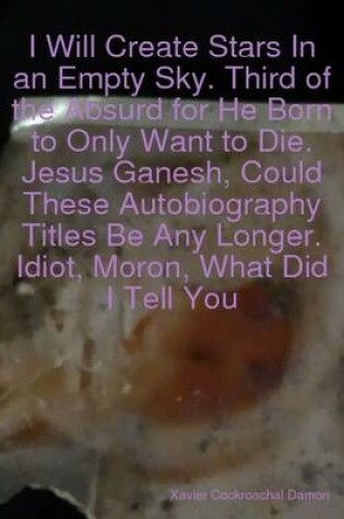 Cover of I Will Create Stars In an Empty Sky. Third of the Absurd for He Born to Only Want to Die. Jesus Ganesh, Could These Autobiography Titles Be Any Longer. Idiot, Moron, What Did I Tell You