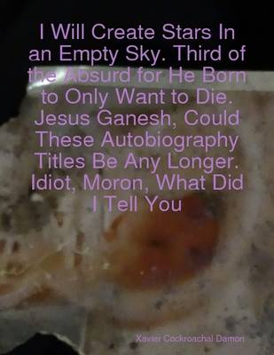 Book cover for I Will Create Stars In an Empty Sky. Third of the Absurd for He Born to Only Want to Die. Jesus Ganesh, Could These Autobiography Titles Be Any Longer. Idiot, Moron, What Did I Tell You