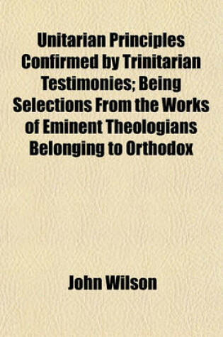 Cover of Unitarian Principles Confirmed by Trinitarian Testimonies; Being Selections from the Works of Eminent Theologians Belonging to Orthodox Churches, with Introductory and Occasional Remarks