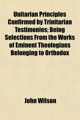 Book cover for Unitarian Principles Confirmed by Trinitarian Testimonies; Being Selections from the Works of Eminent Theologians Belonging to Orthodox Churches, with Introductory and Occasional Remarks