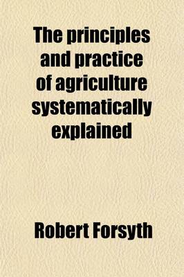 Book cover for The Principles and Practice of Agriculture Systematically Explained; Being a Treatise Compiled for the Fourth Edition of the Encyclopaedia Britannica