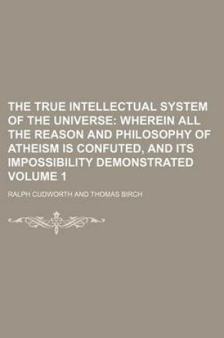 Cover of The True Intellectual System of the Universe Volume 1; Wherein All the Reason and Philosophy of Atheism Is Confuted, and Its Impossibility Demonstrated