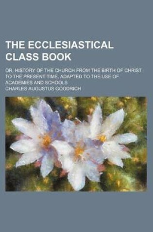 Cover of The Ecclesiastical Class Book; Or, History of the Church from the Birth of Christ to the Present Time, Adapted to the Use of Academies and Schools