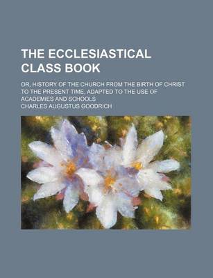 Book cover for The Ecclesiastical Class Book; Or, History of the Church from the Birth of Christ to the Present Time, Adapted to the Use of Academies and Schools