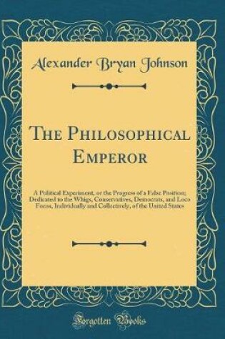 Cover of The Philosophical Emperor: A Political Experiment, or the Progress of a False Position; Dedicated to the Whigs, Conservatives, Democrats, and Loco Focos, Individually and Collectively, of the United States (Classic Reprint)