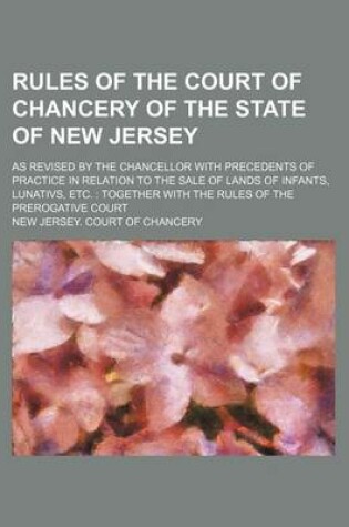 Cover of Rules of the Court of Chancery of the State of New Jersey; As Revised by the Chancellor with Precedents of Practice in Relation to the Sale of Lands of Infants, Lunativs, Etc. Together with the Rules of the Prerogative Court