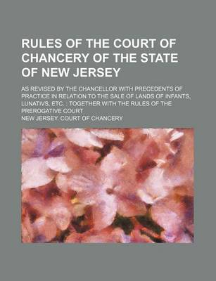 Book cover for Rules of the Court of Chancery of the State of New Jersey; As Revised by the Chancellor with Precedents of Practice in Relation to the Sale of Lands of Infants, Lunativs, Etc. Together with the Rules of the Prerogative Court