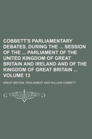 Cover of Cobbett's Parliamentary Debates, During the Session of the Parliament of the United Kingdom of Great Britain and Ireland and of the Kingdom of Great Britain Volume 13