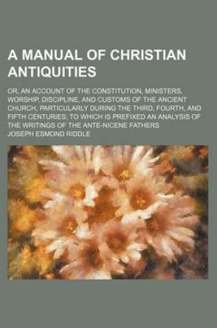 Cover of A Manual of Christian Antiquities; Or, an Account of the Constitution, Ministers, Worship, Discipline, and Customs of the Ancient Church, Particularly During the Third, Fourth, and Fifth Centuries to Which Is Prefixed an Analysis of the Writings of the an