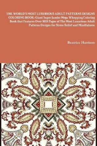 Cover of THE WORLD'S MOST LUXURIOUS ADULT PATTERNS DESIGNS COLORING BOOK: Giant Super Jumbo Mega Whopping Coloring Book that Features Over 500 Pages of The Most Luxurious Adult Patterns Designs for Stress Relief and Mindfulness