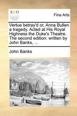 Cover of Vertue Betray'd Or, Anna Bullen a Tragedy. Acted at His Royal Highness the Duke's Theatre. the Second Edition