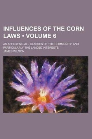 Cover of Influences of the Corn Laws (Volume 6); As Affecting All Classes of the Community, and Particularly the Landed Interests