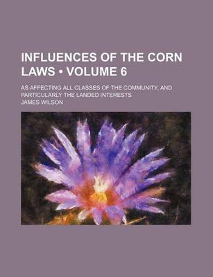Book cover for Influences of the Corn Laws (Volume 6); As Affecting All Classes of the Community, and Particularly the Landed Interests