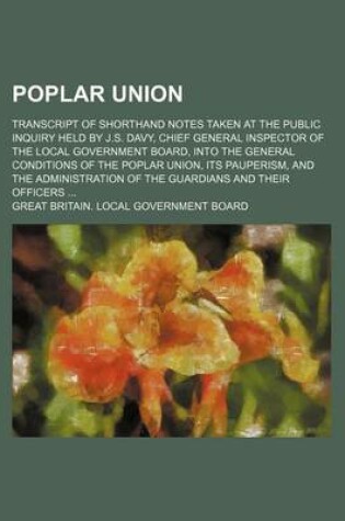 Cover of Poplar Union; Transcript of Shorthand Notes Taken at the Public Inquiry Held by J.S. Davy, Chief General Inspector of the Local Government Board, Into the General Conditions of the Poplar Union, Its Pauperism, and the Administration of the Guardians and Th