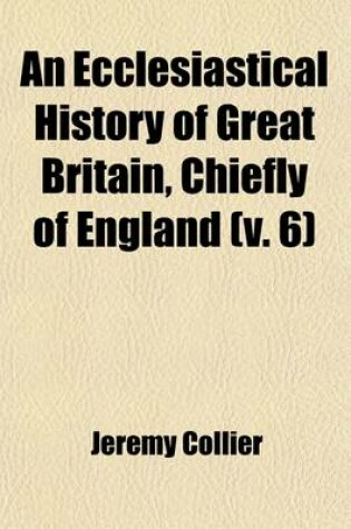 Cover of An Ecclesiastical History of Great Britain (Volume 6); Chiefly of England from the First Planting of Christianity, to the End of the Reign of King Charles the Second with a Brief Account of the Affairs of Religion in Ireland Collected from the Best Ancient Hi