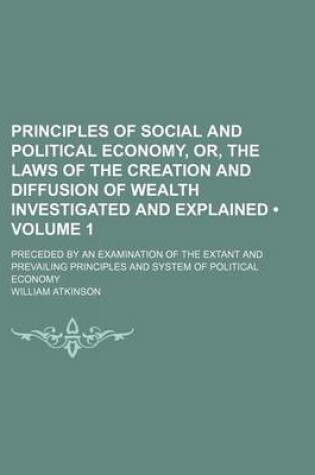 Cover of Principles of Social and Political Economy, Or, the Laws of the Creation and Diffusion of Wealth Investigated and Explained (Volume 1); Preceded by an Examination of the Extant and Prevailing Principles and System of Political Economy