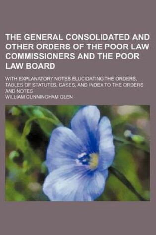 Cover of The General Consolidated and Other Orders of the Poor Law Commissioners and the Poor Law Board; With Explanatory Notes Elucidating the Orders, Tables of Statutes, Cases, and Index to the Orders and Notes