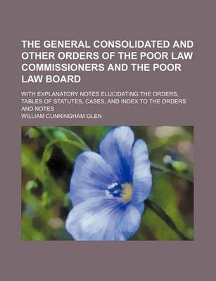 Book cover for The General Consolidated and Other Orders of the Poor Law Commissioners and the Poor Law Board; With Explanatory Notes Elucidating the Orders, Tables of Statutes, Cases, and Index to the Orders and Notes