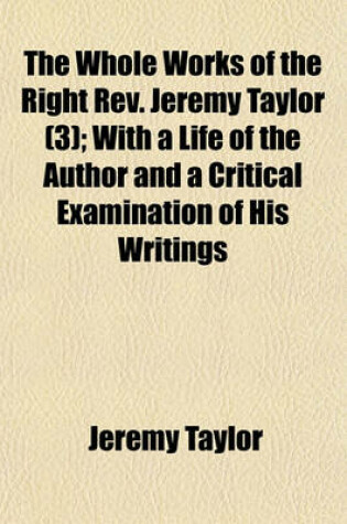 Cover of The Whole Works of the Right REV. Jeremy Taylor (Volume 3); With a Life of the Author and a Critical Examination of His Writings